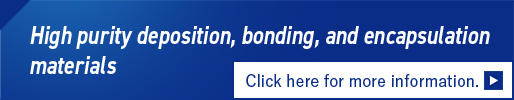 High purity deposition, bonding, and encapsulation materials Click here for more information.